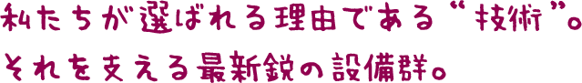 私たちが選ばれる理由である“技術”。 それを支える最新鋭の設備群。