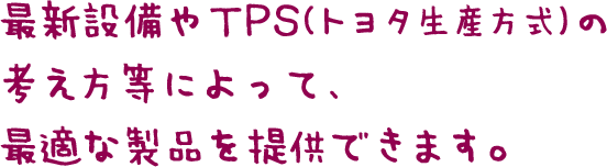 最新設備やTPS（トヨタ生産方式）の考え方等によって、最適な製品を提供できます。