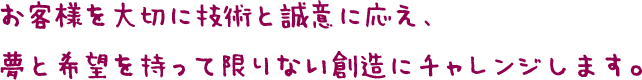 お客様を大切に技術と誠意に応え、夢と希望を持って限りない創造にチャレンジします。