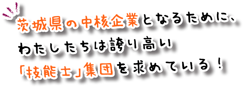 茨城県の中核企業となるために、 わたしたちは誇り高い 「技能士」集団を求めている！