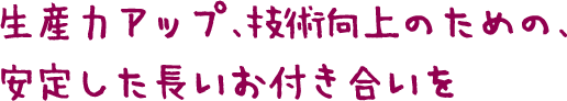 生産力アップ、技術向上のための、 安定した長いお付き合いを